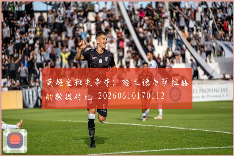 英超金靴奖争夺:哈兰德与萨拉赫的数据对比_20260610170112