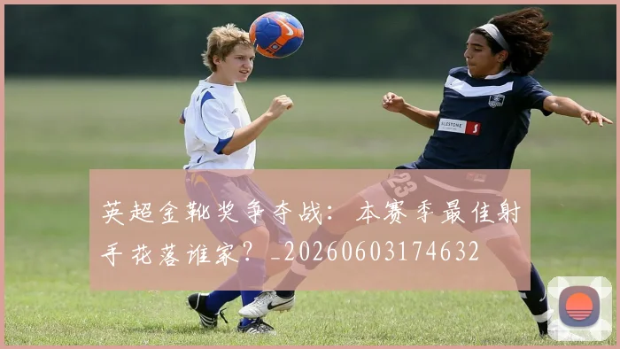 英超金靴奖争夺战:本赛季最佳射手花落谁家?_20260603174632