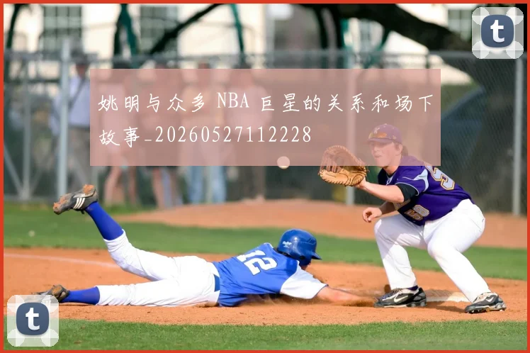 姚明与众多 NBA 巨星的关系和场下故事_20260527112228