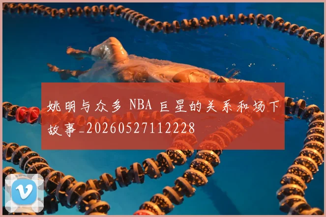 姚明与众多 NBA 巨星的关系和场下故事_20260527112228