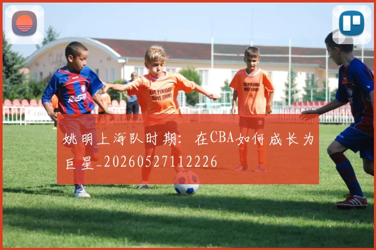 姚明上海队时期:在CBA如何成长为巨星_20260527112226