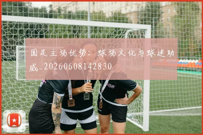 国足主场优势：球场文化与球迷助威_20260608142830